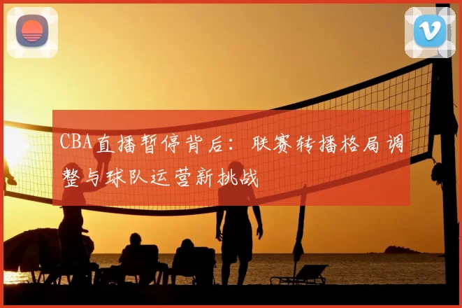 CBA直播暂停背后：联赛转播格局调整与球队运营新挑战