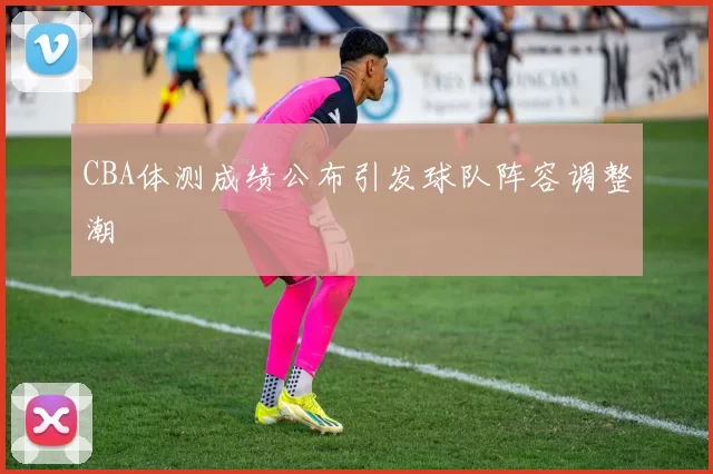 CBA体测成绩公布引发球队阵容调整潮