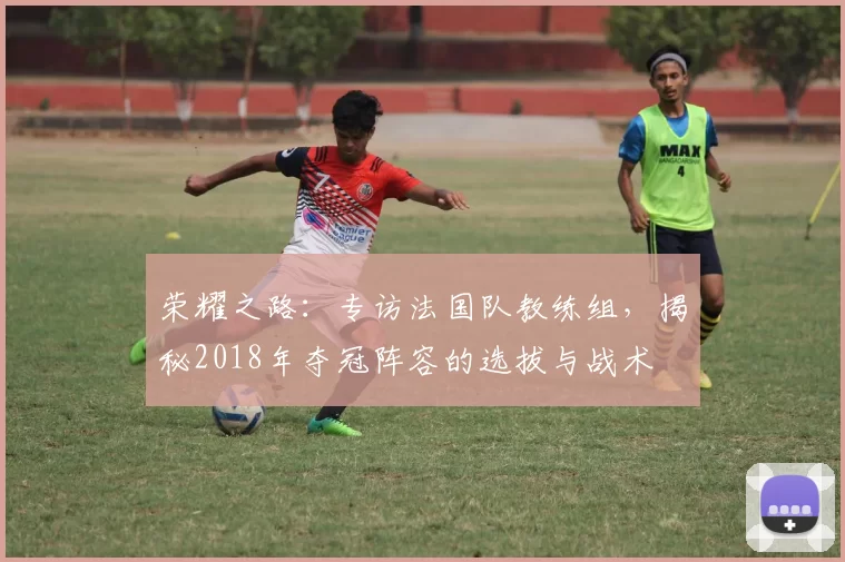 荣耀之路:专访法国队教练组,揭秘2018年夺冠阵容的选拔与战术