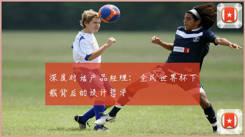深度对话产品经理：全民世界杯下载背后的设计哲学