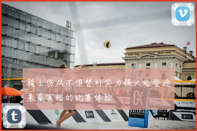 骑士伤病不惧替补实力强大哈登迎来最富裕的比赛体验
