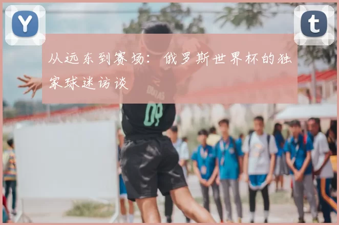从远东到赛场:俄罗斯世界杯的独家球迷访谈