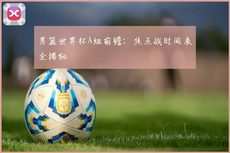男篮世界杯A组前瞻:焦点战时间表全揭秘