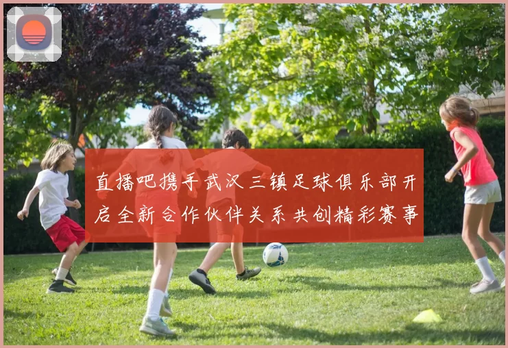 直播吧携手武汉三镇足球俱乐部开启全新合作伙伴关系共创精彩赛事体验