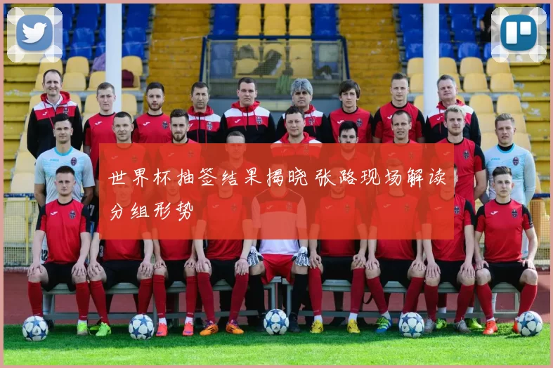 世界杯抽签结果揭晓 张路现场解读分组形势