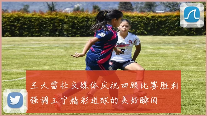 王大雷社交媒体庆祝回顾比赛胜利强调玉宁精彩进球的美好瞬间
