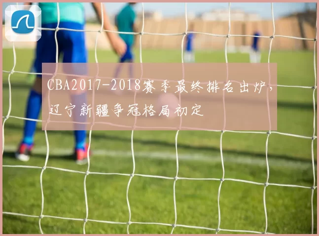 CBA2017-2018赛季最终排名出炉,辽宁新疆争冠格局初定