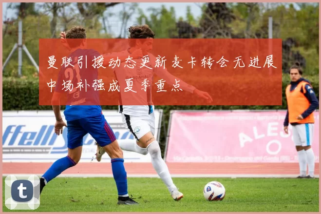 曼联引援动态更新麦卡转会无进展中场补强成夏季重点