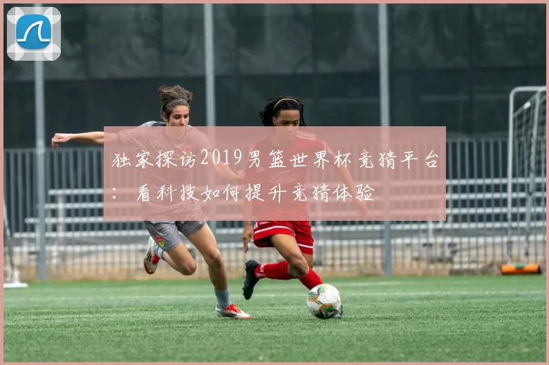 独家探访2019男篮世界杯竞猜平台：看科技如何提升竞猜体验