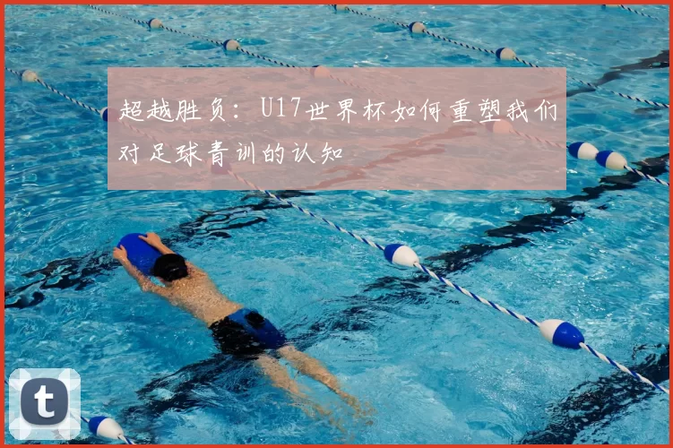 超越胜负：U17世界杯如何重塑我们对足球青训的认知
