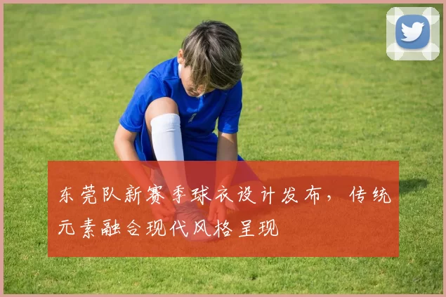 东莞队新赛季球衣设计发布，传统元素融合现代风格呈现