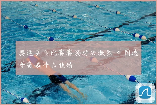 奥运乒乓比赛赛场对决激烈 中国选手备战冲击佳绩