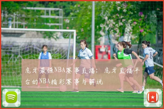 虎牙最强NBA赛事直播:虎牙直播平台的NBA精彩赛事与解说