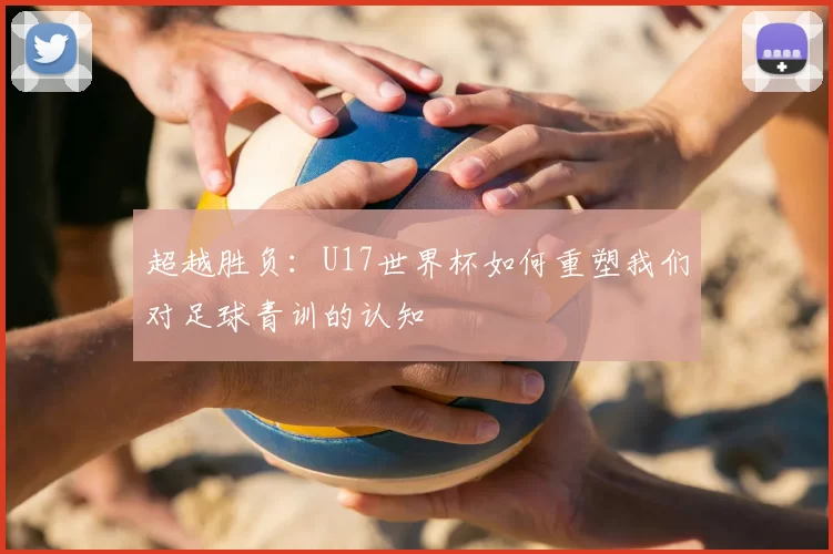 超越胜负:U17世界杯如何重塑我们对足球青训的认知