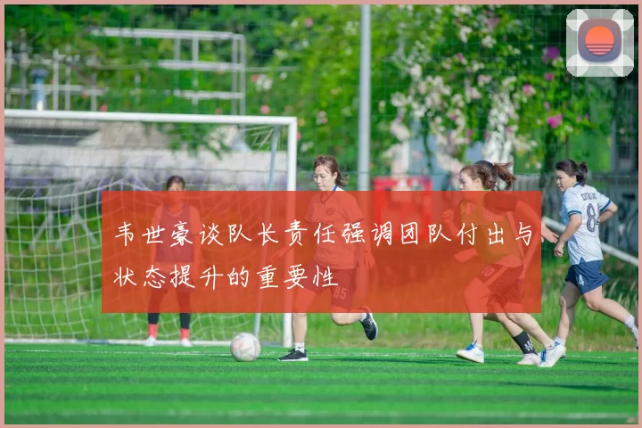 韦世豪谈队长责任强调团队付出与状态提升的重要性