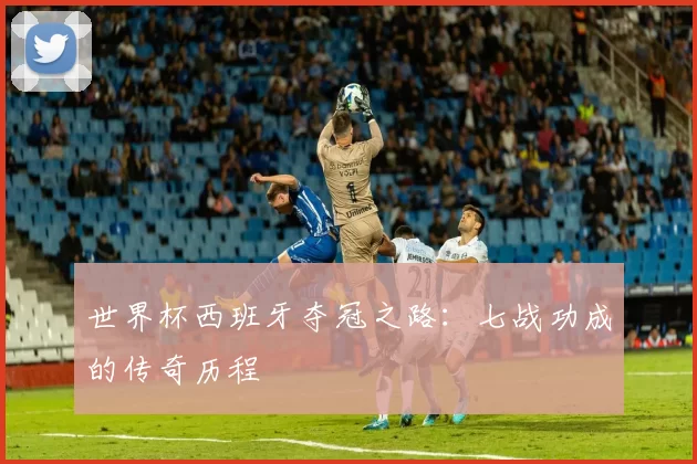 世界杯西班牙夺冠之路:七战功成的传奇历程