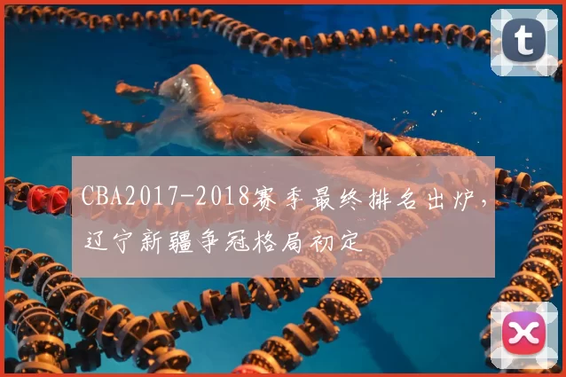 CBA2017-2018赛季最终排名出炉，辽宁新疆争冠格局初定