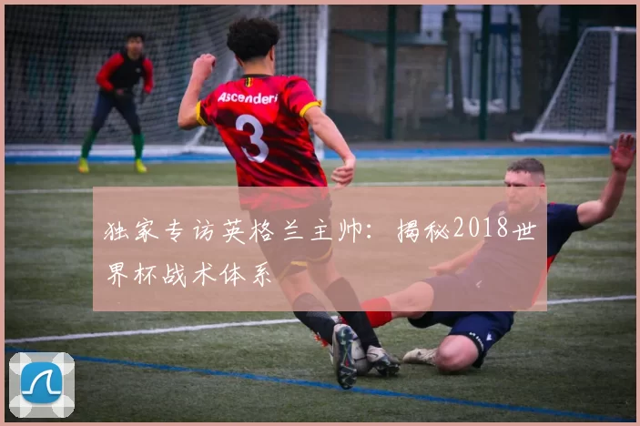 独家专访英格兰主帅:揭秘2018世界杯战术体系