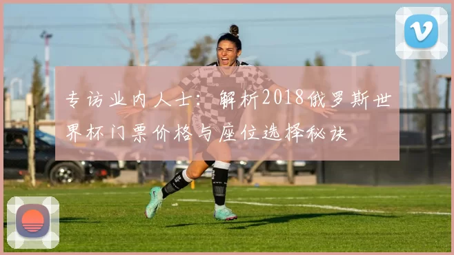 专访业内人士：解析2018俄罗斯世界杯门票价格与座位选择秘诀
