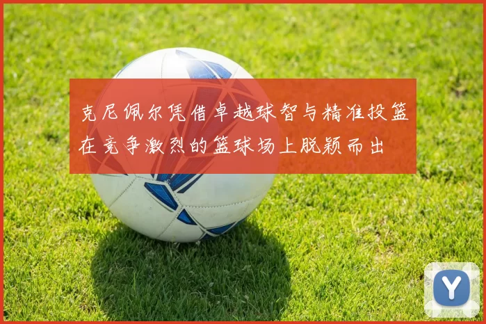 克尼佩尔凭借卓越球智与精准投篮在竞争激烈的篮球场上脱颖而出
