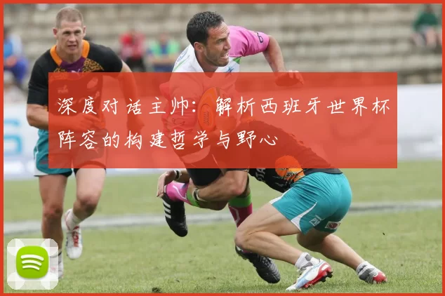 深度对话主帅:解析西班牙世界杯阵容的构建哲学与野心