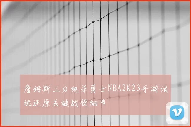詹姆斯三分绝杀勇士NBA2K23手游试玩还原关键战役细节