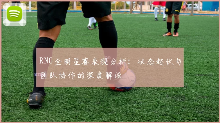 RNG全明星赛表现分析：状态起伏与团队协作的深度解读