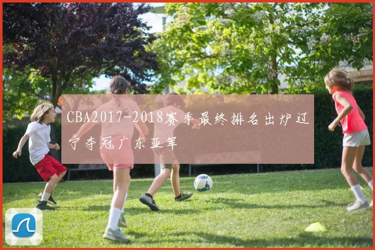 CBA2017-2018赛季最终排名出炉辽宁夺冠广东亚军