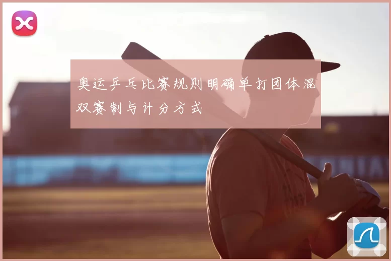 奥运乒乓比赛规则明确单打团体混双赛制与计分方式