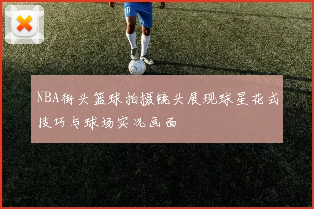 NBA街头篮球拍摄镜头展现球星花式技巧与球场实况画面