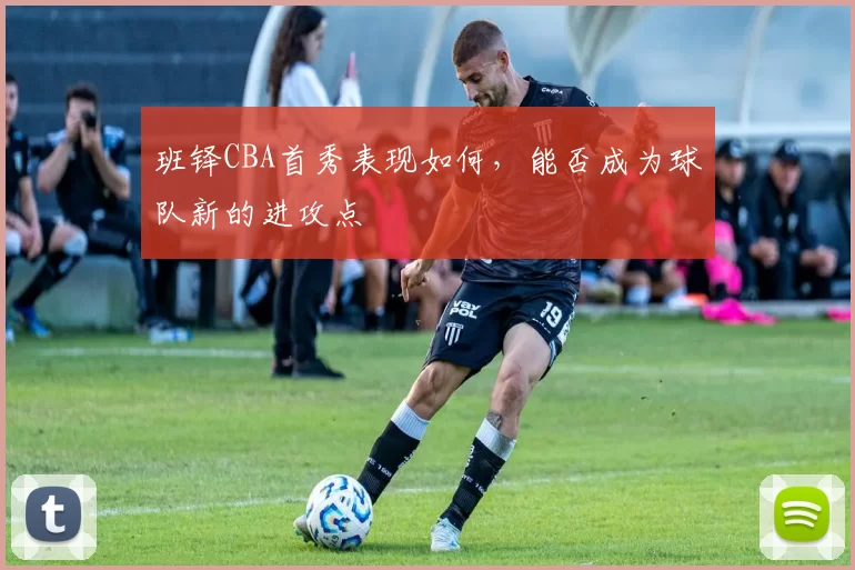 班铎CBA首秀表现如何,能否成为球队新的进攻点