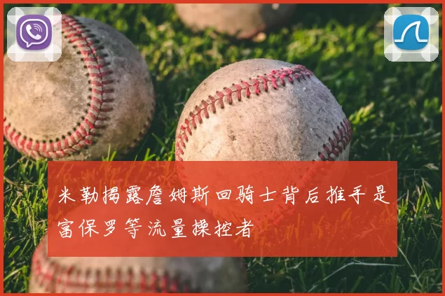 米勒揭露詹姆斯回骑士背后推手是富保罗等流量操控者