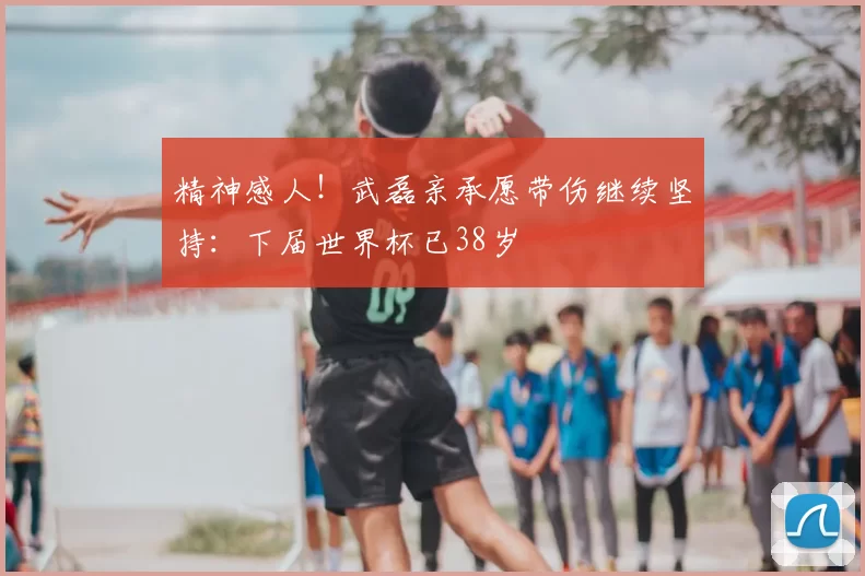 精神感人!武磊亲承愿带伤继续坚持:下届世界杯已38岁