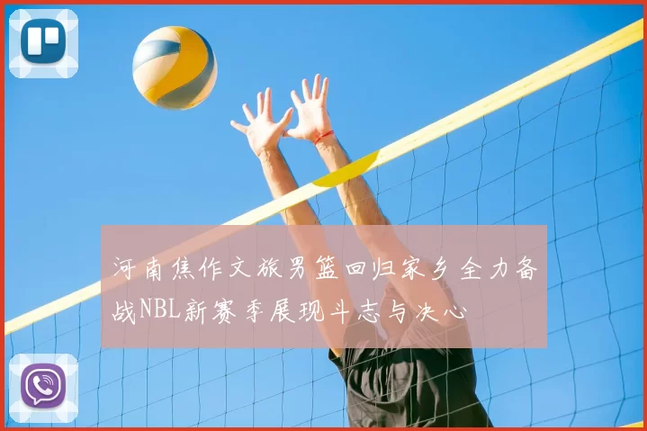 河南焦作文旅男篮回归家乡全力备战NBL新赛季展现斗志与决心