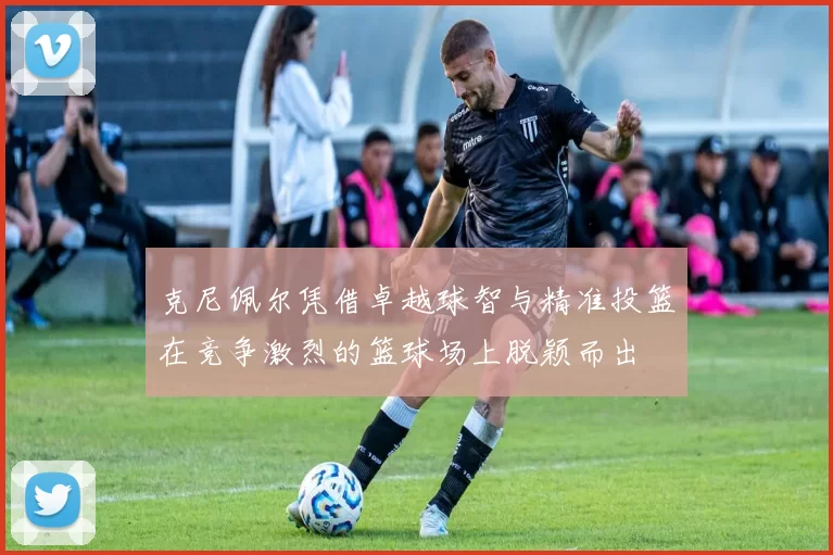 克尼佩尔凭借卓越球智与精准投篮在竞争激烈的篮球场上脱颖而出