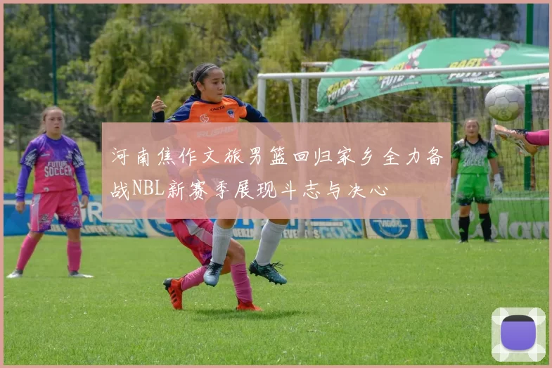 河南焦作文旅男篮回归家乡全力备战NBL新赛季展现斗志与决心