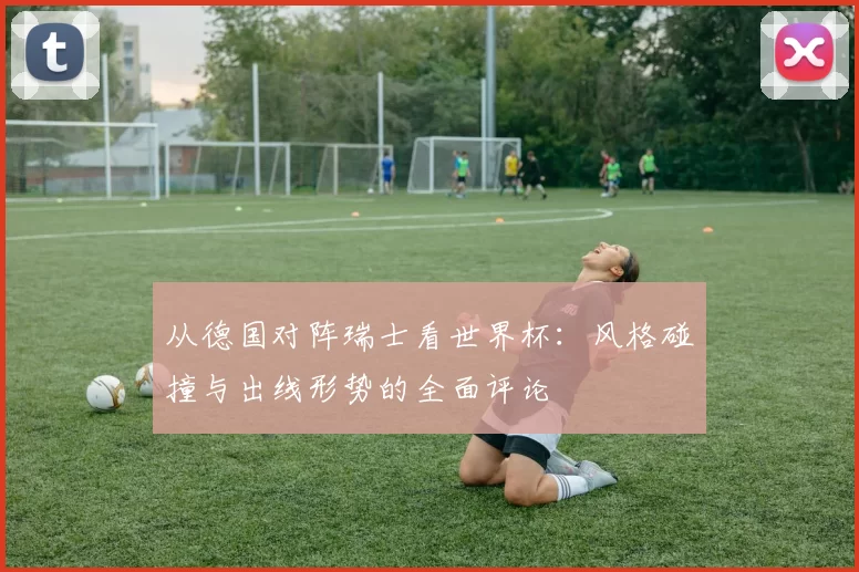 从德国对阵瑞士看世界杯:风格碰撞与出线形势的全面评论