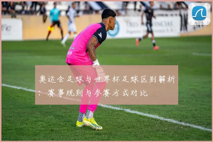奥运会足球与世界杯足球区别解析:赛事规则与参赛方式对比