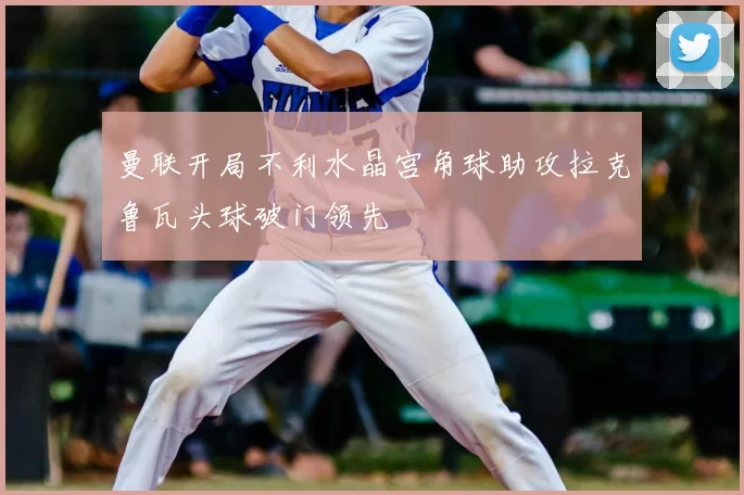 曼联开局不利水晶宫角球助攻拉克鲁瓦头球破门领先