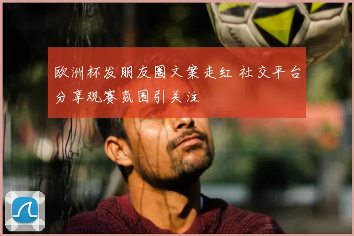 欧洲杯发朋友圈文案走红 社交平台分享观赛氛围引关注