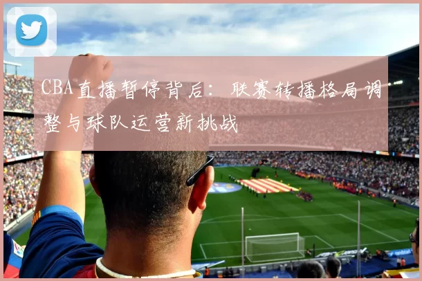 CBA直播暂停背后：联赛转播格局调整与球队运营新挑战