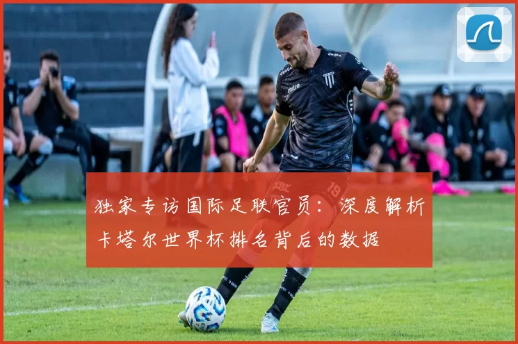 独家专访国际足联官员:深度解析卡塔尔世界杯排名背后的数据