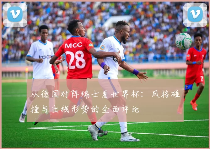 从德国对阵瑞士看世界杯:风格碰撞与出线形势的全面评论