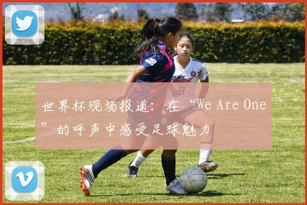 世界杯现场报道:在“We Are One”的呼声中感受足球魅力
