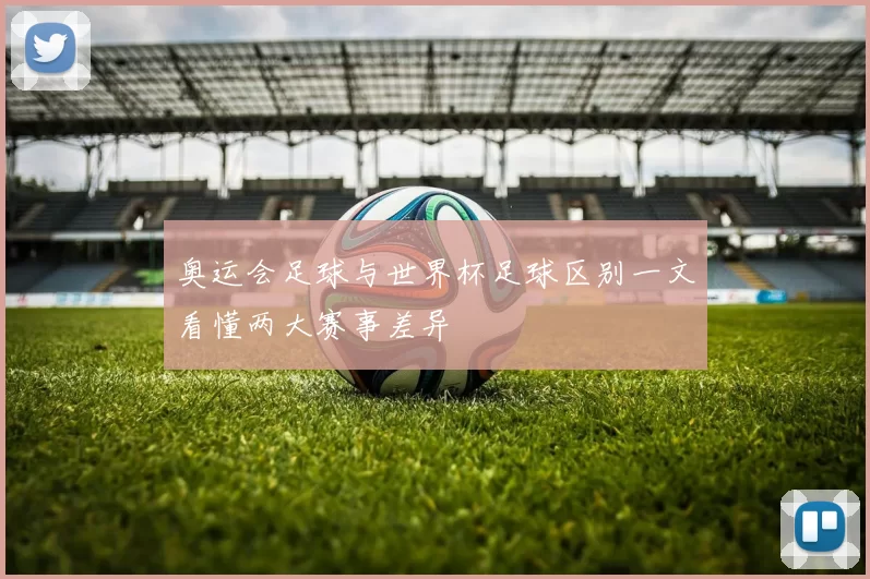 奥运会足球与世界杯足球区别一文看懂两大赛事差异