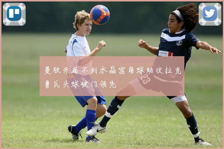曼联开局不利水晶宫角球助攻拉克鲁瓦头球破门领先