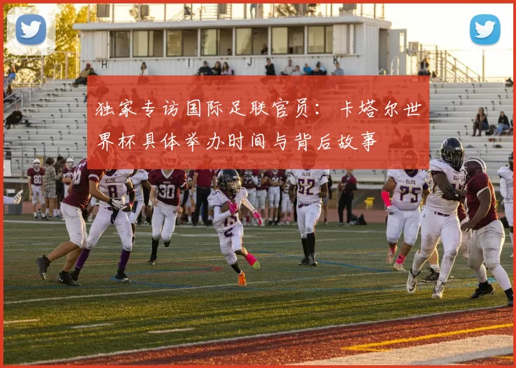 独家专访国际足联官员:卡塔尔世界杯具体举办时间与背后故事
