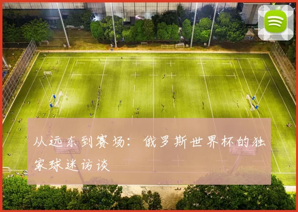 从远东到赛场:俄罗斯世界杯的独家球迷访谈