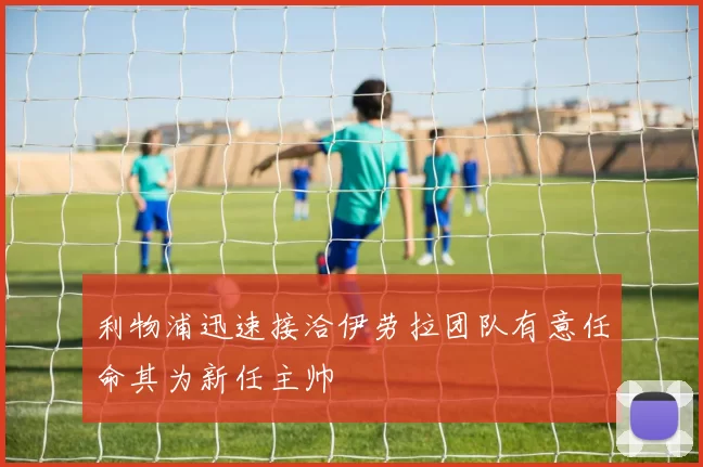 利物浦迅速接洽伊劳拉团队有意任命其为新任主帅