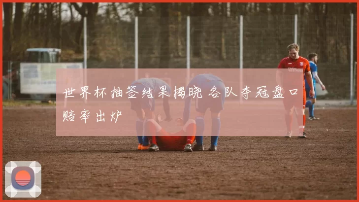 世界杯抽签结果揭晓 各队夺冠盘口赔率出炉